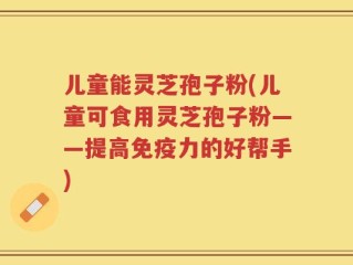 儿童能灵芝孢子粉(儿童可食用灵芝孢子粉——提高免疫力的好帮手)