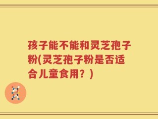 孩子能不能和灵芝孢子粉(灵芝孢子粉是否适合儿童食用？)