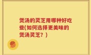 煲汤的灵芝用哪种好吃些(如何选择更美味的煲汤灵芝？)