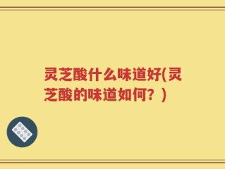 灵芝酸什么味道好(灵芝酸的味道如何？)