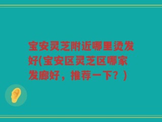 宝安灵芝附近哪里烫发好(宝安区灵芝区哪家发廊好，推荐一下？)