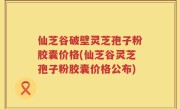 仙芝谷破壁灵芝孢子粉胶囊价格(仙芝谷灵芝孢子粉胶囊价格公布)