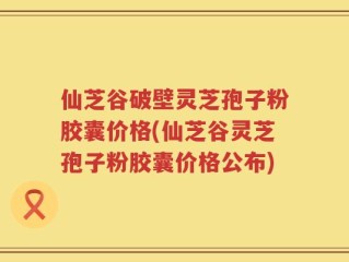 仙芝谷破壁灵芝孢子粉胶囊价格(仙芝谷灵芝孢子粉胶囊价格公布)