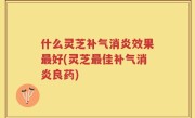 什么灵芝补气消炎效果最好(灵芝最佳补气消炎良药)