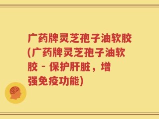 广药牌灵芝孢子油软胶(广药牌灵芝孢子油软胶 - 保护肝脏，增强免疫功能)