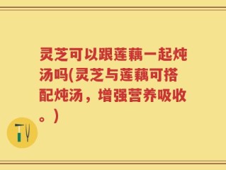 灵芝可以跟莲藕一起炖汤吗(灵芝与莲藕可搭配炖汤，增强营养吸收。)