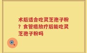 术后适合吃灵芝孢子粉？食管癌放疗后能吃灵芝孢子粉吗