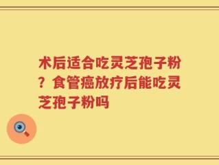 术后适合吃灵芝孢子粉？食管癌放疗后能吃灵芝孢子粉吗