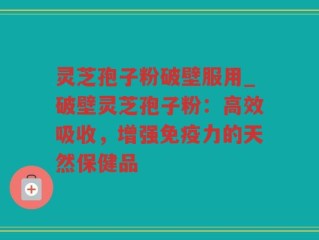 灵芝孢子粉破壁服用_破壁灵芝孢子粉：高效吸收，增强免疫力的天然保健品
