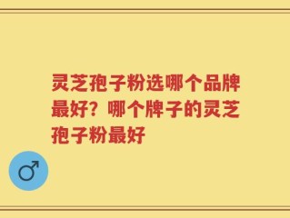 灵芝孢子粉选哪个品牌最好？哪个牌子的灵芝孢子粉最好