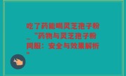吃了药能喝灵芝孢子粉_“药物与灵芝孢子粉同服：安全与效果解析”