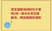 灵芝猪脚汤炖好吃不香吗(炖一壶大补灵芝猪脚汤，喝出健康好滋味)