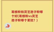 葛根粉和灵芝孢子粉哪个好(葛根粉vs灵芝孢子粉哪个更优？)