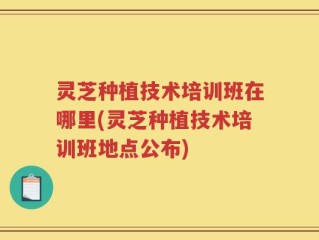 灵芝种植技术培训班在哪里(灵芝种植技术培训班地点公布)