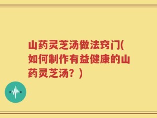 山药灵芝汤做法窍门(如何制作有益健康的山药灵芝汤？)