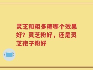 灵芝和粗多糖哪个效果好？灵芝粉好，还是灵芝孢子粉好