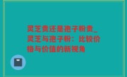 灵芝贵还是孢子粉贵_灵芝与孢子粉：比较价格与价值的新视角