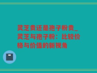 灵芝贵还是孢子粉贵_灵芝与孢子粉：比较价格与价值的新视角