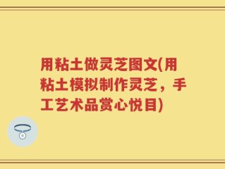 用粘土做灵芝图文(用粘土模拟制作灵芝，手工艺术品赏心悦目)