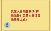 灵芝人参炖骨头汤(鲜美滋补！灵芝人参炖骨汤热热上桌)