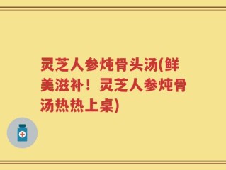 灵芝人参炖骨头汤(鲜美滋补！灵芝人参炖骨汤热热上桌)