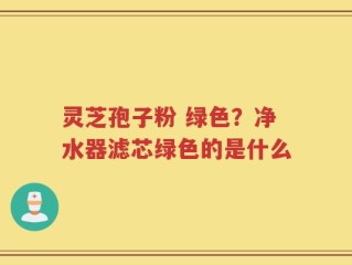 灵芝孢子粉 绿色？净水器滤芯绿色的是什么