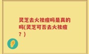灵芝去火祛痘吗是真的吗(灵芝可否去火祛痘？)
