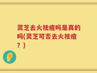灵芝去火祛痘吗是真的吗(灵芝可否去火祛痘？)