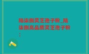 陆柒捌灵芝孢子粉_陆柒捌高品质灵芝孢子粉：