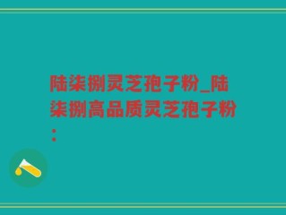 陆柒捌灵芝孢子粉_陆柒捌高品质灵芝孢子粉：