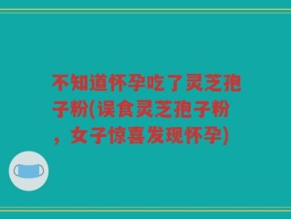 不知道怀孕吃了灵芝孢子粉(误食灵芝孢子粉，女子惊喜发现怀孕)
