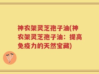 神农架灵芝孢子油(神农架灵芝孢子油：提高免疫力的天然宝藏)
