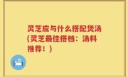灵芝应与什么搭配煲汤(灵芝最佳搭档：汤料推荐！)