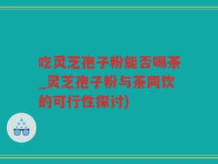 吃灵芝孢子粉能否喝茶_灵芝孢子粉与茶同饮的可行性探讨)
