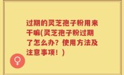 过期的灵芝孢子粉用来干嘛(灵芝孢子粉过期了怎么办？使用方法及注意事项！)