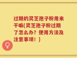 过期的灵芝孢子粉用来干嘛(灵芝孢子粉过期了怎么办？使用方法及注意事项！)