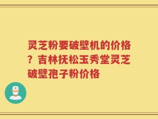 灵芝粉要破壁机的价格？吉林抚松玉秀堂灵芝破壁孢子粉价格