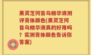 黑灵芝何首乌精华液测评膏体颜色(黑灵芝何首乌精华液真的好用吗？实测膏体颜色告诉你答案)
