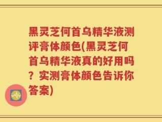黑灵芝何首乌精华液测评膏体颜色(黑灵芝何首乌精华液真的好用吗？实测膏体颜色告诉你答案)