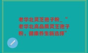 老华北灵芝孢子粉_“老华北高品质灵芝孢子粉，健康养生新选择”