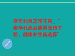 老华北灵芝孢子粉_“老华北高品质灵芝孢子粉，健康养生新选择”