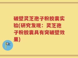 破壁灵芝孢子粉胶囊实验(研究发现：灵芝孢子粉胶囊具有突破壁效果)