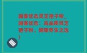 国客优选灵芝孢子粉_国客优选：高品质灵芝孢子粉，健康养生之选)