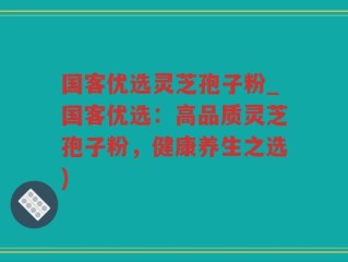 国客优选灵芝孢子粉_国客优选：高品质灵芝孢子粉，健康养生之选)