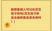 脑梗塞病人可以吃灵芝孢子粉吗(灵芝孢子粉适合脑梗塞患者食用吗？)