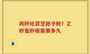 丙肝吃灵芝孢子粉？乙肝变肝癌需要多久