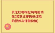灵芝红枣枸杞炖鸡的功效(灵芝红枣枸杞炖鸡的营养与保健价值)