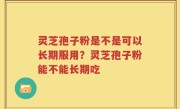 灵芝孢子粉是不是可以长期服用？灵芝孢子粉能不能长期吃
