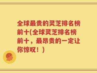 全球最贵的灵芝排名榜前十(全球灵芝排名榜前十，最昂贵的一定让你惊叹！)