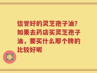 信誉好的灵芝孢子油？如果去药店买灵芝孢子油，要买什么那个牌的比较好呢